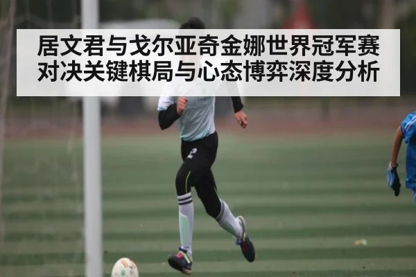 居文君与戈尔亚奇金娜世界冠军赛对决关键棋局与心态博弈深度分析