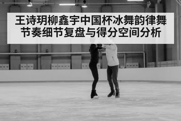 王诗玥柳鑫宇中国杯冰舞韵律舞节奏细节复盘与得分空间分析